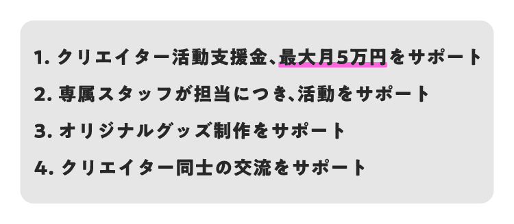 1.クリエイター活動支援金、月最大5万円サポート2.専属スタッフが担当につき活動をサポート3.オリジナルグッズ制作をサポート4.クリエイター同士の交流をサポート